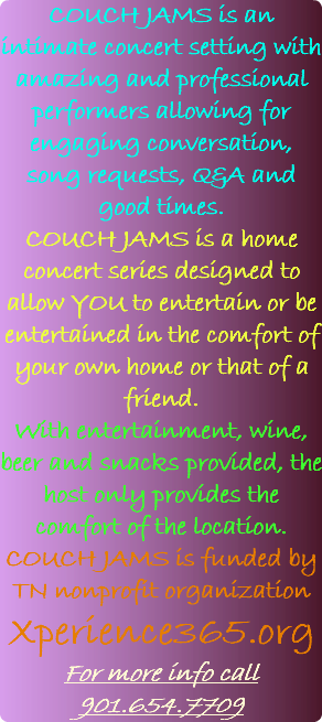 COUCH JAMS is an intimate concert setting with amazing and professional performers allowing for engaging conversation, song requests, Q&A and good times. COUCH JAMS is a home concert series designed to allow YOU to entertain or be entertained in the comfort of your own home or that of a friend. With entertainment, wine, beer and snacks provided, the host only provides the comfort of the location. COUCH JAMS is funded by TN nonprofit organization Xperience365.org For more info call 901.654.7709