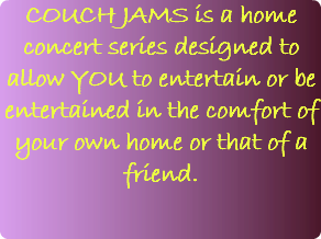 COUCH JAMS is a home concert series designed to allow YOU to entertain or be entertained in the comfort of your own home or that of a friend. 